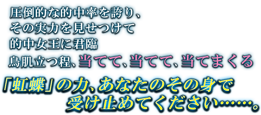 圧倒的な的中率を誇り、 その実力を見せつけて 的中女王に君臨 鳥肌立つ程、当てて、当てて、当てまくる 「虹蝶」の力、あなたのその身で 受け止めてください・・・・・・。