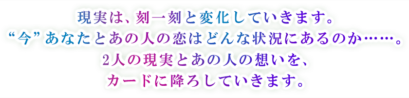 現実は、刻一刻と変化していきます。 “今”あなたとあの人の恋はどんな状況にあるのか・・・・・・。 2人の現実とあの人の想いを、 カードに降ろしていきます。