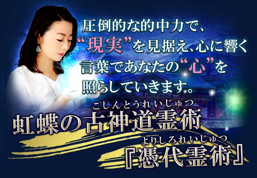 圧倒的な的中力で、 “現実”を見据え、心に響く 言葉であなたの“心”を 照らしていきます。虹蝶の古神道霊術 『憑代霊術』