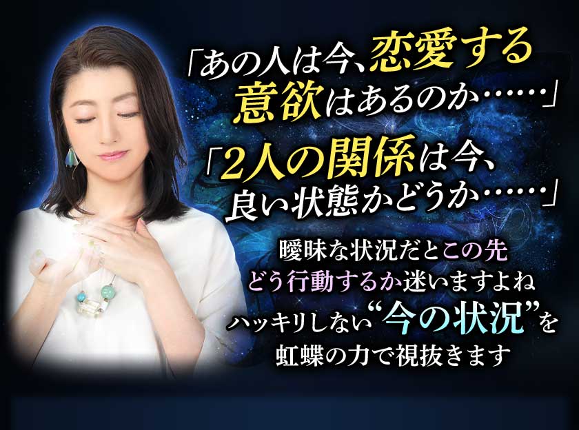 「あの人は今、恋愛する意欲はあるのか……」「2人の関係は今、良い状態かどうか……」 曖昧な状況だとこの先どう行動するか迷いますよね ハッキリしない“今の状況”を虹蝶の力で視抜きます