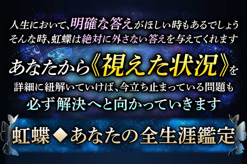 人生において、明確な答えがほしい時もあるでしょう そんな時、虹蝶は絶対に外さない答えを与えてくれます あなたから≪視えた状況≫を詳細に紐解いていけば、今立ち止まっている問題も必ず解決へと向かっていきます 虹蝶◆あなたの全生涯鑑定