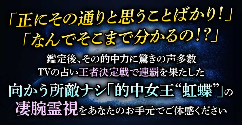 「正にその通りと思うことばかり!」「なんでそこまで分かるの!?」 鑑定後、その的中力に驚きの声多数 TVの占い王者決定戦で連覇を果たした 向かう所敵ナシ「的中女王“虹蝶”」の凄腕霊視をあなたのお手元でご体感ください