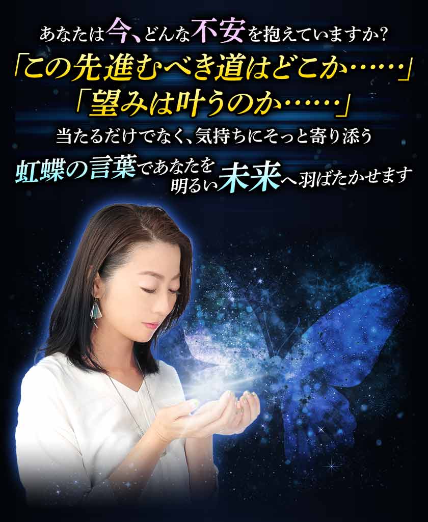 あなたは今、どんな不安を抱えていますか? 「この先進むべき道はどこか……」「望みは叶うのか……」 当たるだけでなく、気持ちにそっと寄り添う 虹蝶の言葉であなたを明るい未来へ羽ばたかせます