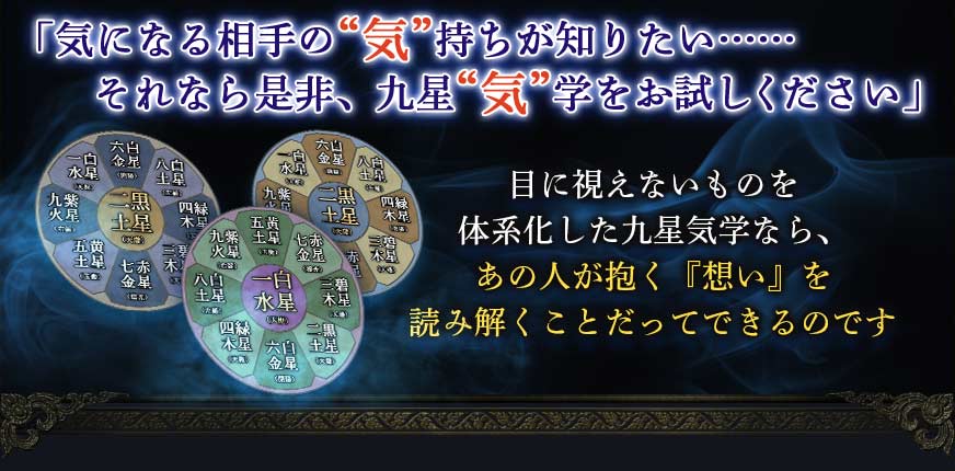 「気になる相手の“気”持ちが知りたい……それなら是非、九星“気”学をお試しください」目に視えないものを体系化した九星気学なら、あの人を抱く『想い』を読み解くことだってできるのです