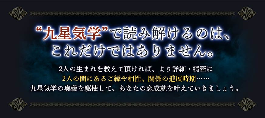 “九星気学”で読み解けるのは、これだけではありません。2人の生まれを教えて頂ければ、より詳細・精密に2人の間にあるご縁や相性、関係の進展時期……九星気学の奥義を駆使して、あなたの恋成就を叶えていきましょう。