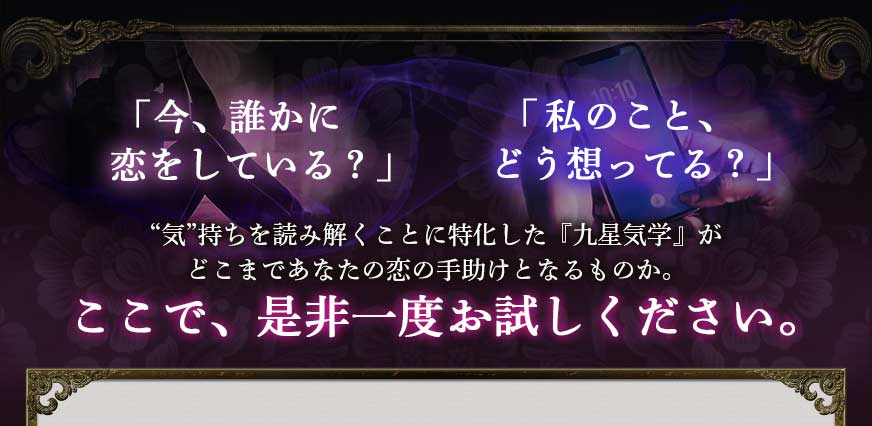 「今、誰かに恋をしている?」「私のこと、どう想ってる?」“気”持ちを読み解くことに特化した『九星気学』がどこまであなたの恋の手助けとなるものか。ここで、是非一度お試しください。