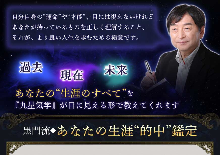 自分自身の“運命”や“才能”、目には視えないけれどあなたが持っているものを正しく理解すること。それが、より良い人生を歩むための極意です。過去現在未来あなたの“生涯のすべて”を『九星気学』が目に見える形で教えてくれます黒門流◆あなたの生涯“的中”鑑定