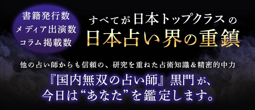 書籍発行数メディア出演数コラム掲載数すべてが日本トップクラスの日本占い界の重鎮他の占師からも信頼の、研究を重ねた占術知識&精密的中力『国内無双の占い師』黒門が、今日は“あなた”を鑑定します。