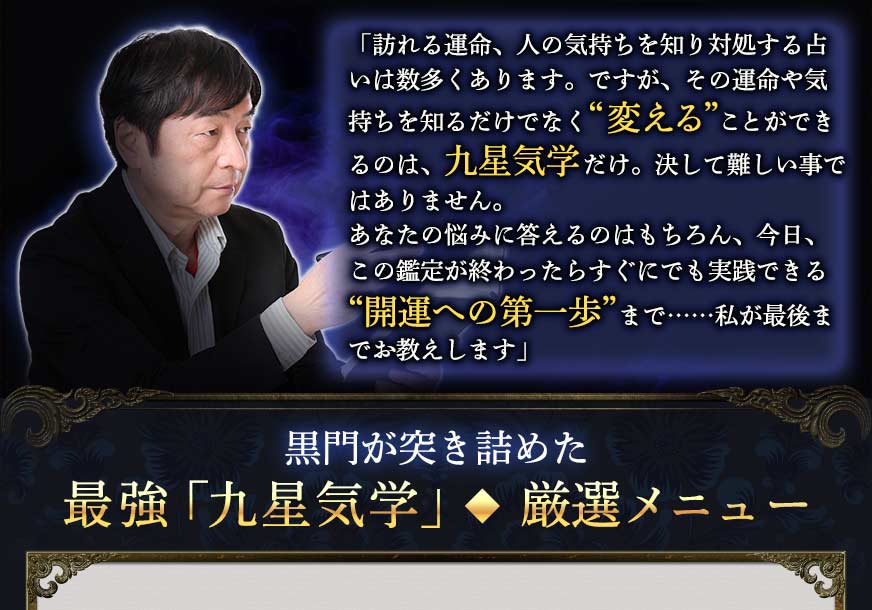 「訪れる運命、人の気持ちを知り対処する占いは数多くあります。ですが、その運命や気持ちを知るだけでなく“変える”ことができるのは、九星気学だけ。決して難しい事ではありません。あなたの悩みに答えるのはもちろん、今日、この鑑定が終わったらすぐにでも実践できる“開運への第一歩”まで……私が最後までお教えします」黒門が突き詰めた最強「九星気学」◆厳選メニュー