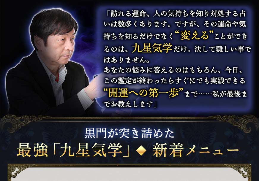 「訪れる運命、人の気持ちを知り対処する占いは数多くあります。ですが、その運命や気持ちを知るだけでなく“変える”ことができるのは、九星気学だけ。決して難しい事ではありません。あなたの悩みに答えるのはもちろん、今日、この鑑定が終わったらすぐにでも実践できる“開運への第一歩”まで……私が最後までお教えします」黒門が突き詰めた最強「九星気学」◆新着メニュー