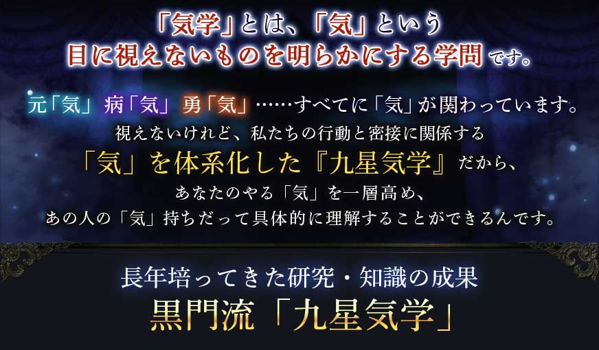 「気学」とは、「気」という目に視えないものを明らかにする学問です。元「気」病「気」勇「気」……すべてに「気」が関わっています。視えないけれど、私たちの行動と密接に関係する「気」を体系化した『九星気学』だから、あなたのやる「気」を一層高め、あの人の「気」持ちだって具体的に理解することができるんです。長年培ってきた研究・知識の成果黒門流「九星気学」