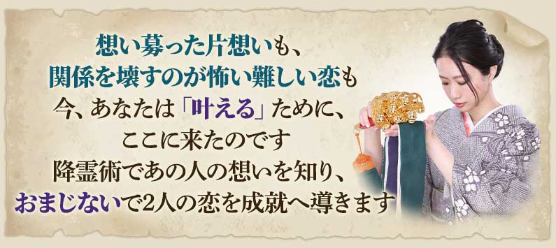 想い募った片思いも、関係を壊すのが怖い難しい恋も今、あなたは「叶える」ために、ここに来たのです降霊術であの人の想いを知り、おまじないで2人の恋を成就へ導きます