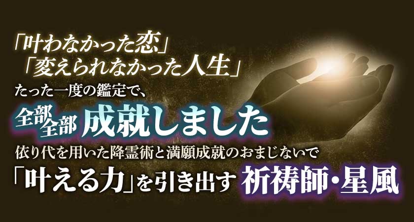 「叶わなかった恋」「変えられなかった人生」」たった一度の鑑定で、全部全部成就しました依り代を用いた降霊術と満願成就のおまじないで「叶える力」を引き出す祈祷師・星風