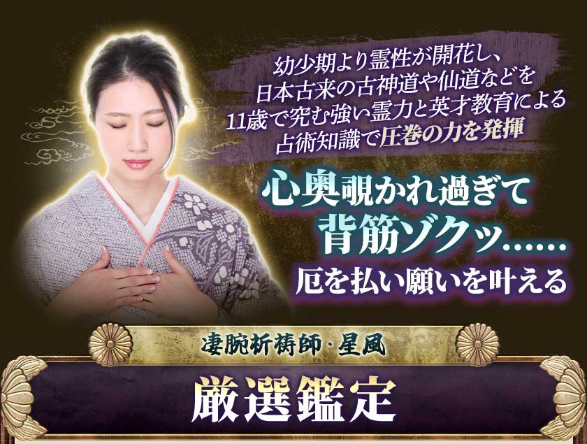 幼少期より霊性が開花し、日本古来の古神道や仙道などを11歳で究む強い霊力と英才教育による占術知識で圧巻の力を発揮心奥覗かれすぎて背筋ゾクッ……厄を払い願いを叶える凄腕祈祷師・星風厳選鑑定