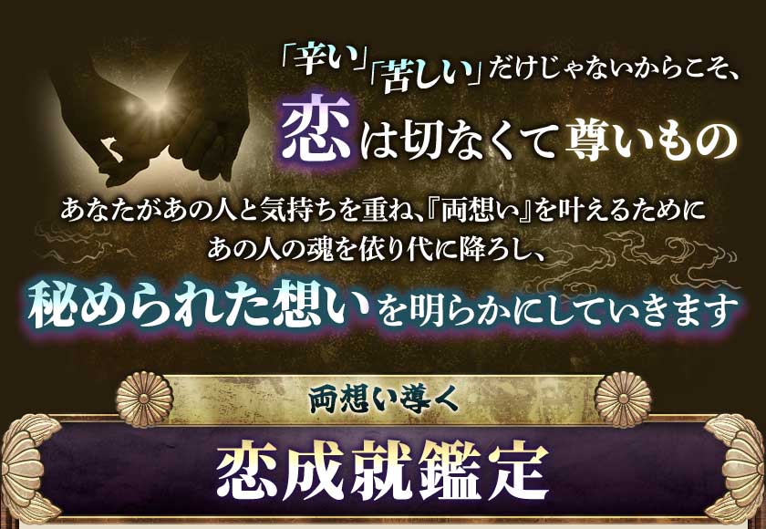 「辛い」「苦しい」だけじゃないからこそ、恋は切なくて尊いものあなたがあの人と気持ちを重ね、『両想い』を叶えるためにあの人の魂を依り代に降ろし、秘められた想いを明らかにしていきます両想い導く恋成就鑑定