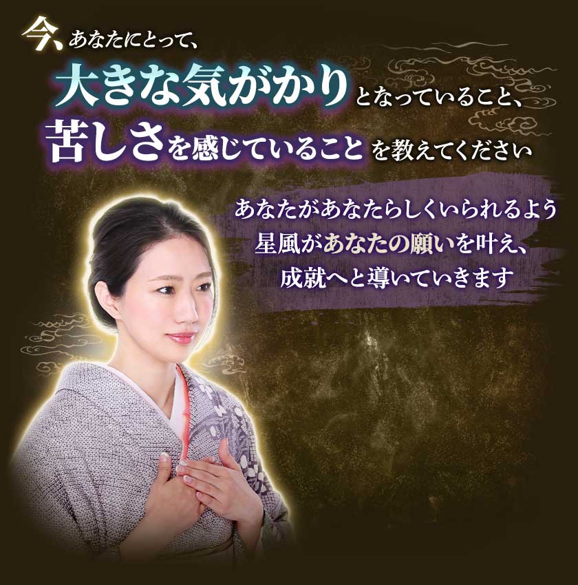 今、あなたにとって、大きな気がかりとなっていること、苦しさを感じていることを教えてくださいあなたがあなたらしくいられるよう星風があなたの願いを叶え、成就へと導いていきます