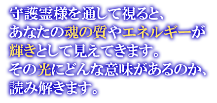 守護霊様を通して視ると、あなたの魂の質やエネルギーが輝きとして見えてきます。その光の輝きにどんな意味があるのか、読み解きます。