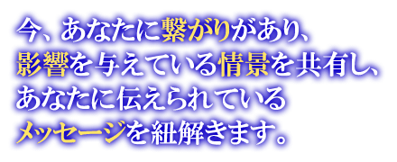 今、あなたに繋がりがあり、影響を与えている情景を共有し、あなたに伝えられているメッセージを紐解きます。