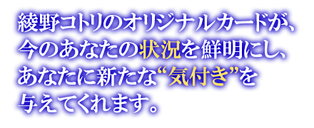 綾野コトリのオリジナルカードが、今のあなたの状況を鮮明にし、あなたに新たな“気づき”を与えてくれます。