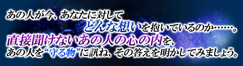あの人が今、あなたに対してどんな想いを抱いているのか……。直接聞けないあの人の心の内を、あの人を“守る物”に訊ね、その答えを明かしてみましょう。