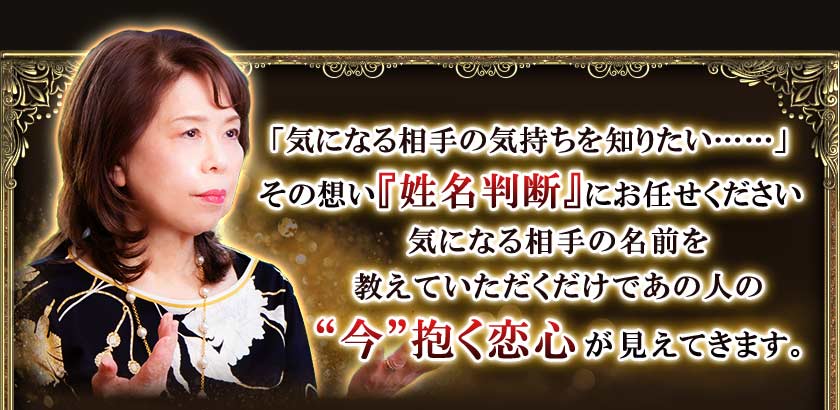「気になる相手の気持ちを知りたい・・・・・・」その想い『姓名判断』にお任せください気になる相手の名前を教えていただくだけであの人の“今”抱く恋心が見えてきます。