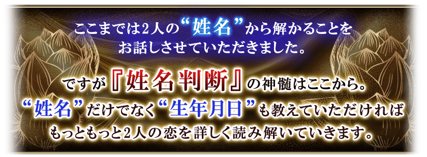 ここまでは2人の“姓名”から解かることをお話させていただきました。ですが『姓名判断』の神髄はここから。“姓名”だけでなく“生年月日”も教えていただければもっともっと2人の恋を詳しく読み解いていきます。