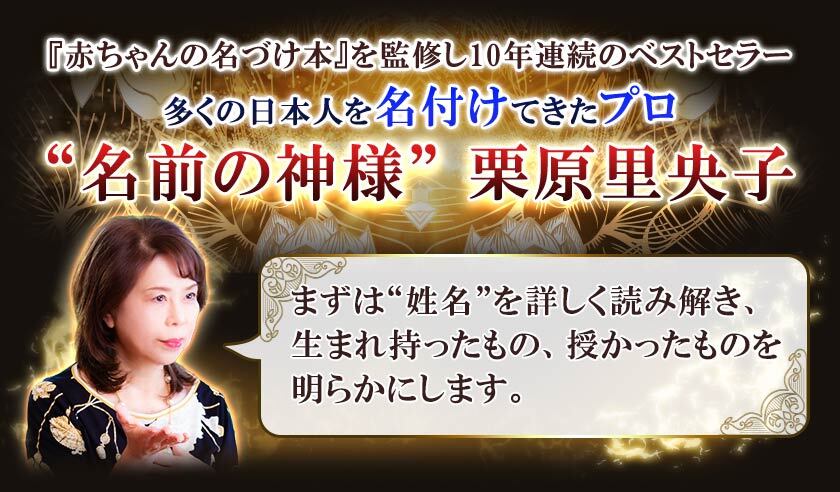 『赤ちゃんの名づけ本』を監修し10年連続のベストセラー多くの日本人を名付けてきたプロ“名前の神様”栗原里央子まずは“姓名”を詳しく読み解き、生まれ持ったもの、授かったものを明らかにします。