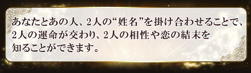 あなたとあの人、2人の“姓名”を掛け合わせることで、2人の運命が交わり、2人の相性や恋の結末を知ることができます。