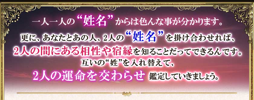 一人一人の“姓名”からは色んな事が分かります。更に、あなたとあの人、2人の“姓名”を掛け合わせれば、2人の間にある相性や宿縁を知ることだってできるんです。互いの“姓”を入れ替えて、2人の運命を交わらせ鑑定していきましょう。