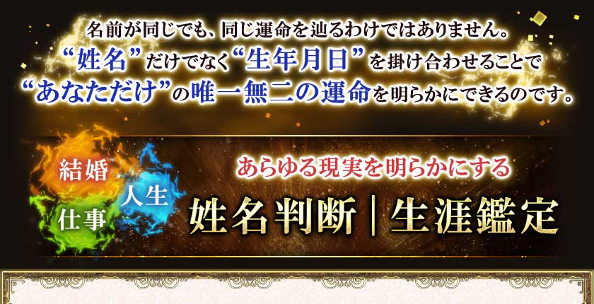 名前が同じでも、同じ運命を辿るわけではありません。“姓名”だけでなく“生年月日”を掛け合わせることで“あなただけ”の唯一無二の運命を明らかにできるのです。結婚仕事人生あらゆる現実を明らかにする姓名判断｜生涯鑑定