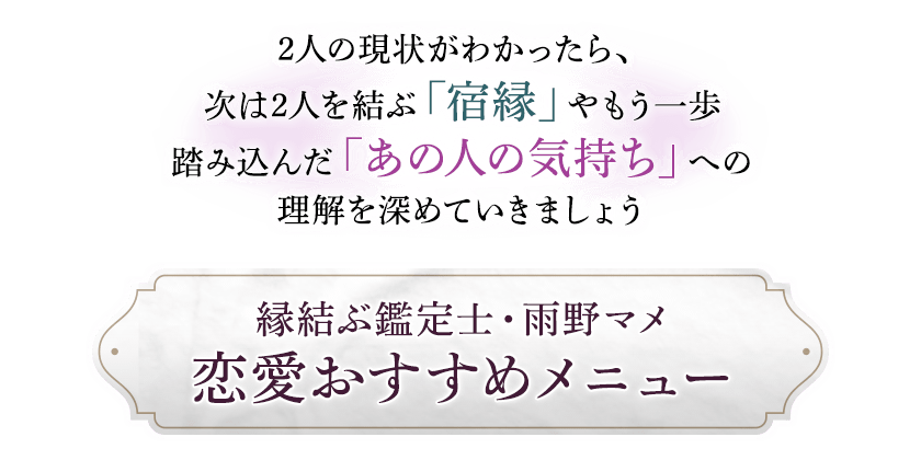 2人の現状がわかったら、次は2人を結ぶ「宿縁」やもう一歩踏み込んだ「あの人の気持ち」への理解を深めていきましょう縁結ぶ鑑定士・雨野マメ恋愛おすすめメニュー