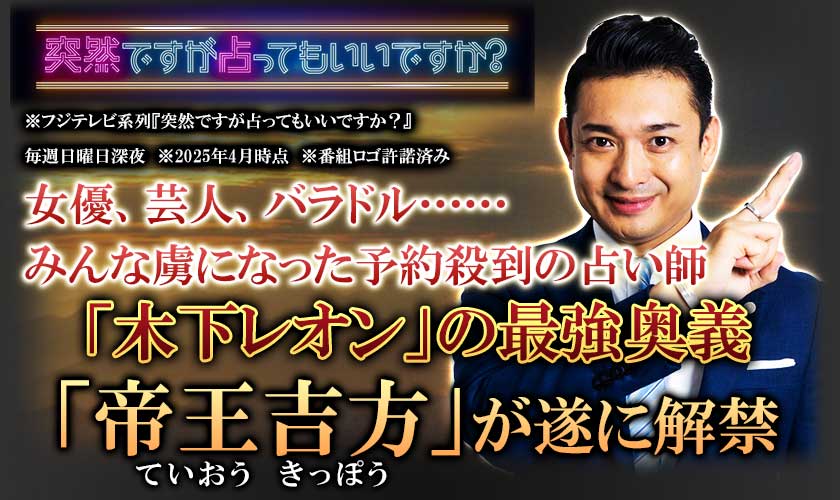 「突然ですが占ってもいいですか」※フジテレビ系列『突然です占ってもいいですか?』毎週日曜日深夜 ※2025年4月時点 ※番組ロゴ許諾済み 女優、芸人、バラドル……みんな虜になった 予約殺到の占い師「木下レオン」の最強奥義「帝王吉方(ていおうきっぽう)」が遂に解禁