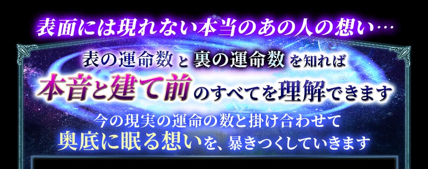 表面には現れない本当のあの人の想い・・・表の運命数と裏の運命数を知れば本音と建て前のすべてを理解できます今の現実の運命の数と掛け合わせて奥底に眠る想いを、暴きつくしていきます