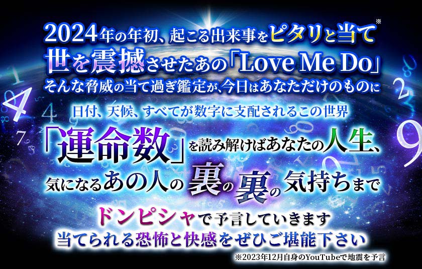 2024年の年初、起こる出来事をピタリと当て世を震撼させたあの「Love Me Do」そんな脅威の当て過ぎ鑑定が、今日はあなただけのものに日付、天候、すべてが数字に支配されるこの世界「運命数」を読み解けばあなたの人生、気になるあの人の裏の裏の気持ちまでドンピシャで予言していきます当てられる恐怖と快感をぜひご堪能下さい