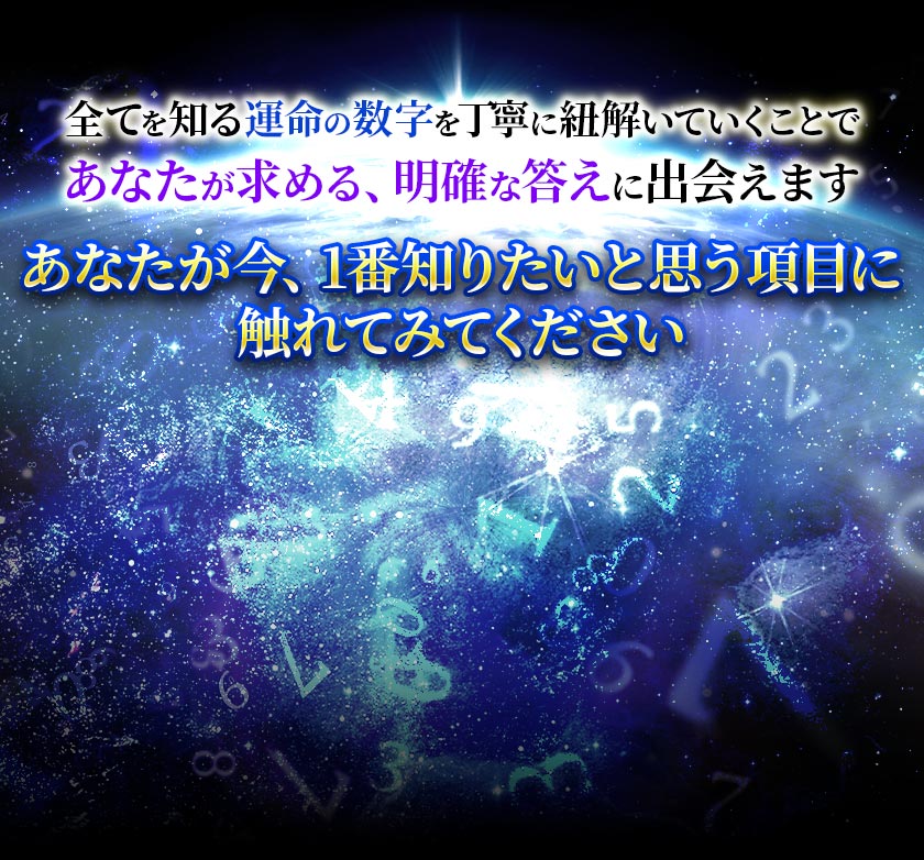 全てを知る運命の数字を丁寧に紐解いていくことであなたが求める、 明確な答えに出会えますあなたが今、1番知りたいと思う項目に 触れてみてください
