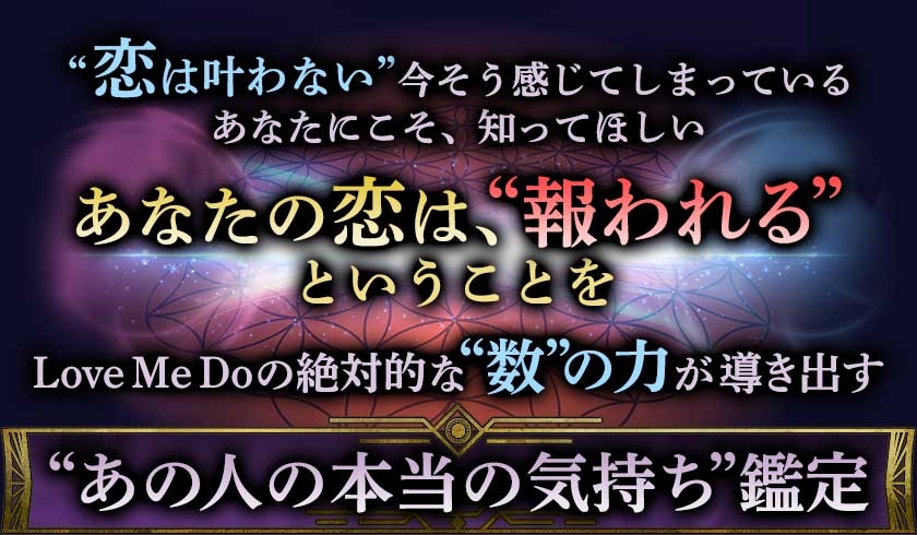 ”恋は叶わない”今そう感じてしまっている あなたにこそ、知ってほしい あなたの恋は、”報われる” ということを Love Me Do の絶対的な”数”の力が導き出す ”あの人の本当の気持ち”鑑定