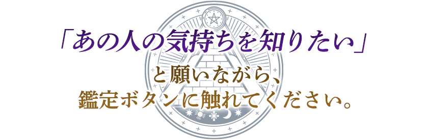 「あの人の気持ちを知りたい」 と願いながら、 鑑定ボタンに触れてください。