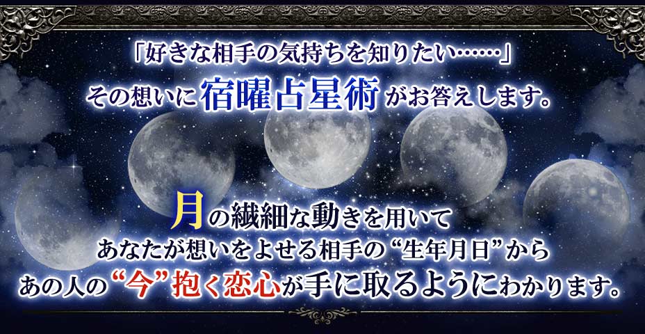 「好きな相手の気持ちを知りたい・・・・・」その想いに宿曜占星術がお答えします。月の繊細な動きを用いてあなたが想いをよせる相手の”生年月日”からあの人の”今”抱く恋心が手に取るようにわかります。