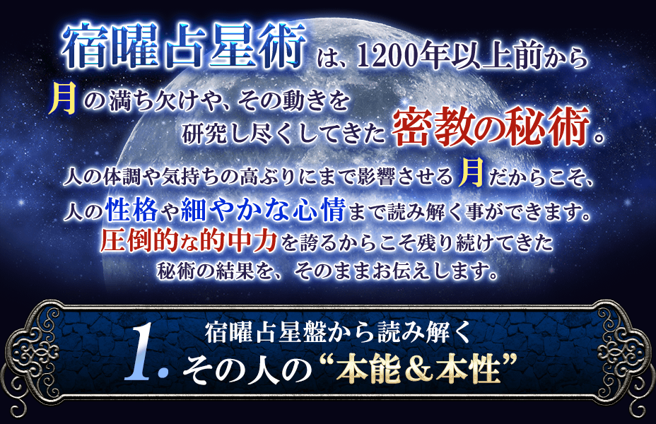 宿曜占星術は、1200年以上前から月の満ち欠けや、その動きを研究し尽くしてきた密教の秘術。人の体調や気持ちの高ぶりにまで影響させる月だからこそ、人の性格や細やかな心情まで読み解く事ができます。圧倒的な的中力を誇るからこそ残り続けてきた秘術の結果を、そのままお伝えします。1.宿曜占星盤から読み解くその人の”本能&本性”
