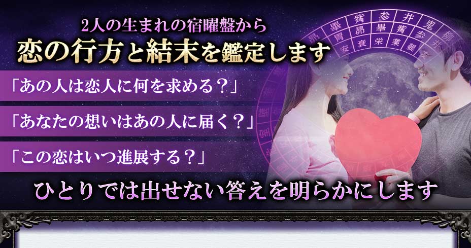 2人の生まれの宿曜盤から恋の行方と結末を鑑定します「あの人は恋人に何を求める?」「あなたの想いはあの人に届く?」「この恋はいつ進展する?」ひとりでは出せない答えを明らかにします