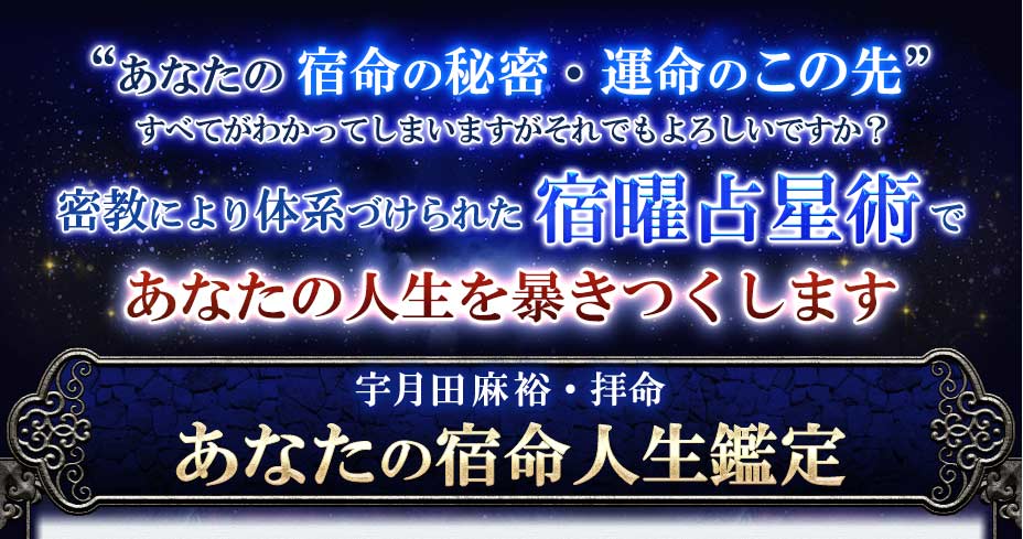 ”あなたの宿命の秘密・運命のこの先”すべてがわかってしまいますがそれでもよろしいですか?密教により体系づけられた宿曜占星盤であなたの人生を暴きつくします宇月田麻裕・拝命あなたの宿命人生鑑定