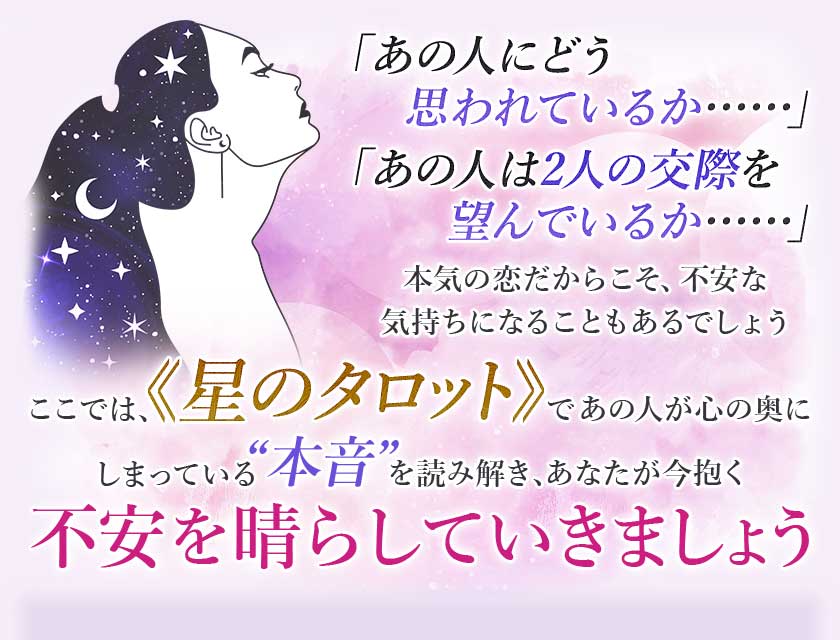「あの人にどう思われているか･･････」「あの人は2人の交際を望んでいるか･･････」本気の恋だからこそ、不安な気持ちになることもあるでしょうここでは、≪星のタロット≫であの人が心の奥にしまっている“本音”を読み解き、あなたが今抱く不安を晴らしていきましょう