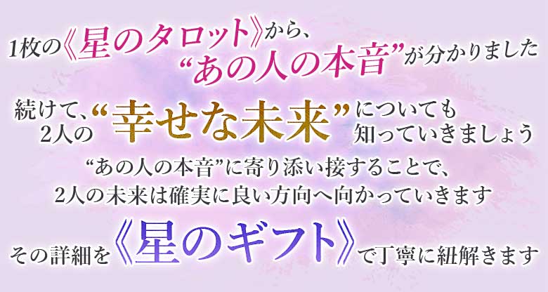 1枚の≪星のタロット≫から、“あの人の本音”が分かりました 続けて、2人の“幸せな未来”についても知っていきましょう“あの人の本音”に寄り添い接することで、 2人の未来は確実に良い方向へ向かっていきますその詳細を≪星のギフト≫で丁寧に紐解きます