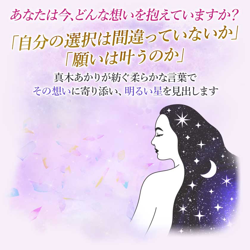 あなたは今、どんな想いを抱えていますか？「自分の選択は間違っていないか」「願いは叶うのか」真木あかりが紡ぐ柔らかな言葉でその想いに寄り添い、明るい星を見出します