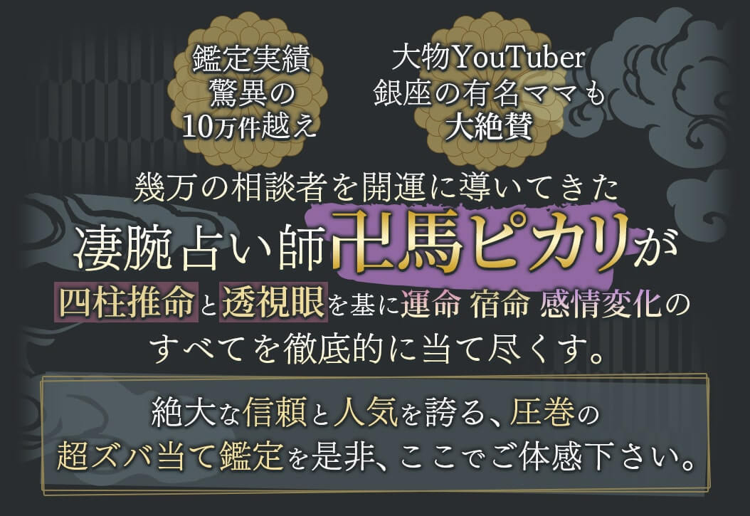 「鑑定実績驚異の10万件越え」・「大物YouTuber 銀座の有名ママも大絶賛」幾万の相談者を開運に導いてきた凄腕占い師「卍馬ピカリ」が四柱推命と透視眼を基に運命・宿命・感情変化のすべてを徹底的に当て尽くす。絶大な信頼と人気を誇る、圧巻の超ズバ当て鑑定を是非、ここでご体感下さい。
