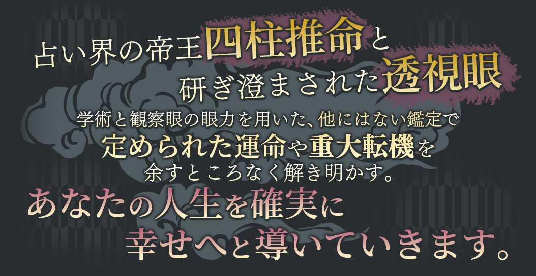 占い界の帝王四柱推命と研ぎ澄まされた透視眼 学術と観察眼の願力を用いた、他にはない鑑定で定められた運命や重大転機を余すところなく解き明かす。 あなたの人生を確実に幸せへと導いていきます。