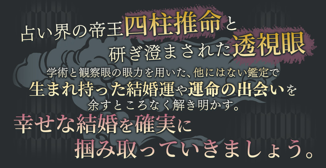占い界の帝王四柱推命と研ぎ澄まされた透視眼 学術と観察眼の願力を用いた、他にはない鑑定で生まれ持った結婚運や運命の出会いを余すところなく解き明かす。 幸せな結婚を確実に掴み取っていきましょう。