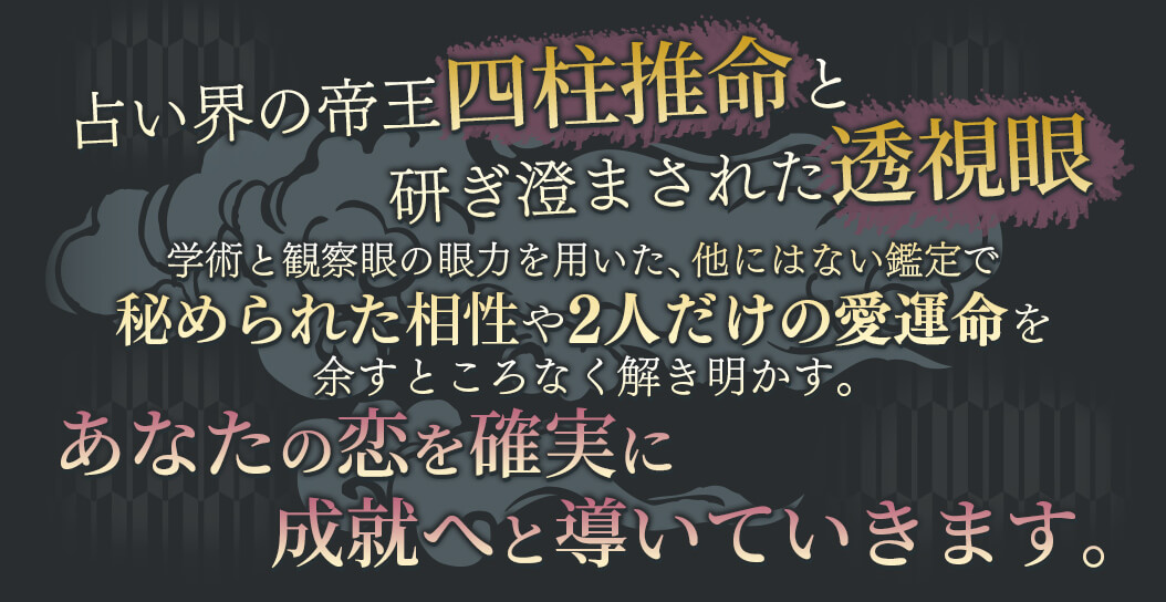 占い界の帝王四柱推命と研ぎ澄まされた透視眼 学術と観察眼の願力を用いた、他にはない鑑定で秘められた相性や2人だけの愛運命を余すところなく解き明かす。 あなたの恋を確実に成就へと導いていきます。