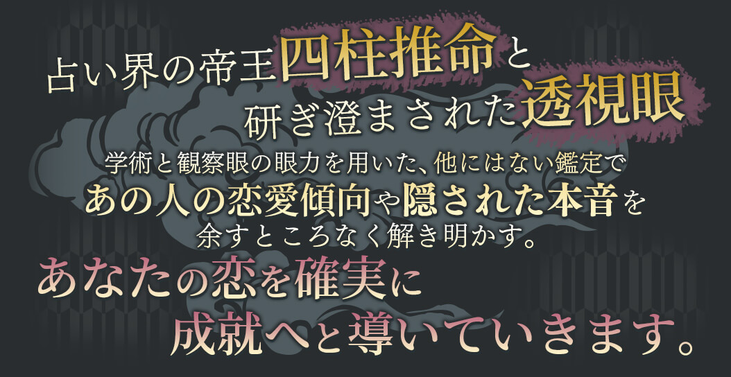 占い界の帝王四柱推命と研ぎ澄まされた透視眼 学術と観察眼の願力を用いた、他にはない鑑定であの人の恋愛傾向や隠された本音を余すところなく解き明かす。 あなたの恋を確実に成就へと導いていきます。