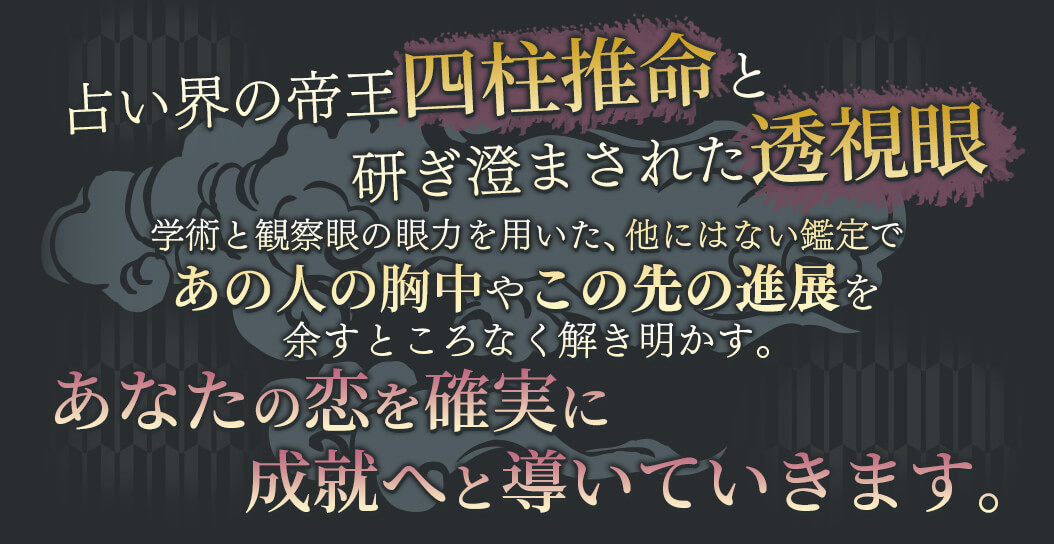 占い界の帝王四柱推命と研ぎ澄まされた透視眼 学術と観察眼の願力を用いた、他にはない鑑定であの人の胸中やこの先の進展を余すところなく解き明かす。 あなたの恋を確実に成就へと導いていきます。